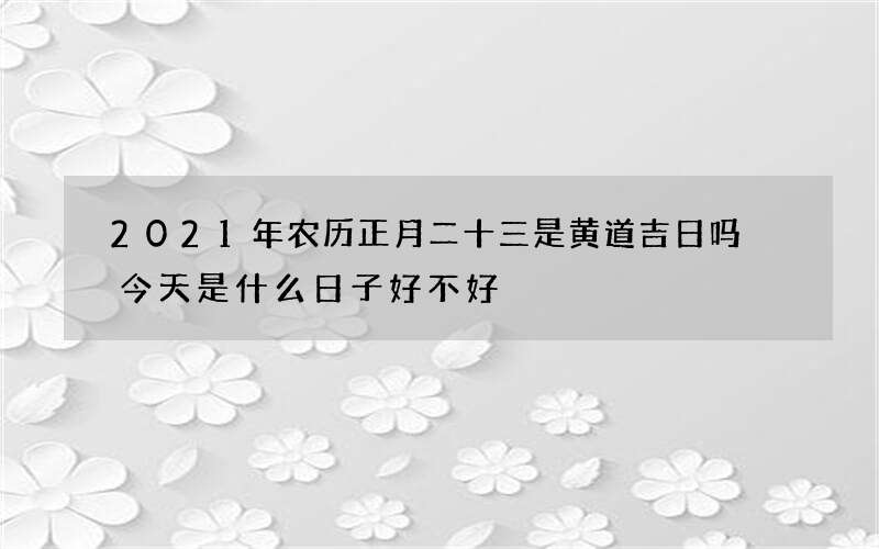 2021年农历正月二十三是黄道吉日吗 今天是什么日子好不好